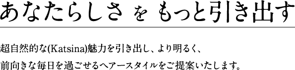 あなたらしさをもっと引き出す 超自然的な(Katsina)魅力を引き出し、より明るく、前向きな毎日を過ごせるヘアースタイルをご提案いたします。