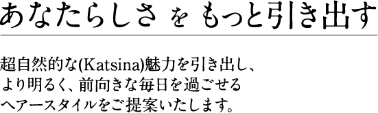 あなたらしさをもっと引き出す 超自然的な(Katsina)魅力を引き出し、より明るく、前向きな毎日を過ごせるヘアースタイルをご提案いたします。